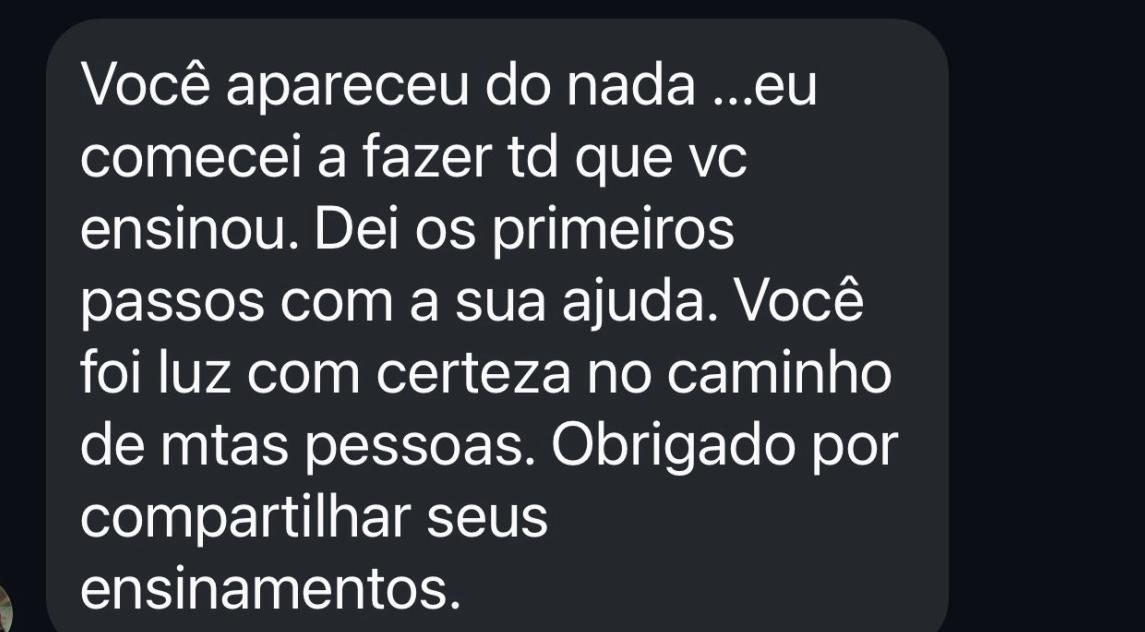 Você apareceu do nada ...eu comecei a fazer td que vc ensinou. Dei os primeiros passos com a sua ajuda. Você foi luz com certeza no caminho de mtas pessoas. Obrigado por compartilhar seus ensinamentos.