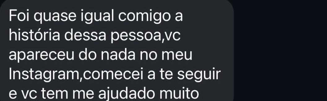 Foi quase igual comigo a história dessa pessoa,vc apareceu do nada no meu Instagram,comecei a te seguir e vc tem me ajudado muito