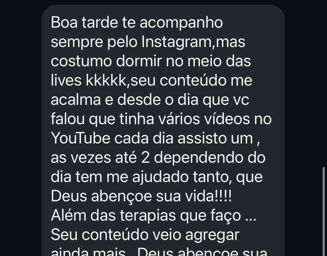 Te acompanho sempre pelo Instagram,mas costumo dormir no meio das lives kkkkk,seu conteúdo me acalma e desde o dia que vc falou que tinha vários vídeos no YouTube cada dia assisto um , as vezes até 2 dependendo do dia tem me ajudado tanto, que Deus abençoe sua vida!!!!
Além das terapias que faço ...
Seu conteúdo veio agregar ainda mais , Deus abençoe sua vida grandemente