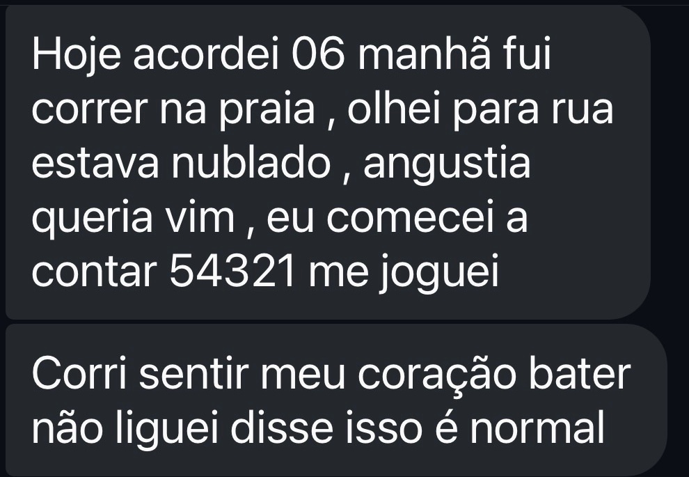 Hoje acordei 06 manhã fui correr na praia , olhei para rua estava nublado , angustia queria vim , eu comecei a contar 54321 me joguei
Corri sentir meu coração bater não liguei disse isso é normal
Foi uma sensação maravilhosa
Pensei muito em vc a todo momento