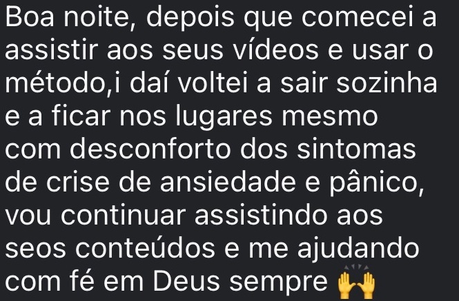 Depois que comecei a assistir aos seus vídeos e usar o método, daí voltei a sair sozinha e a ficar nos lugares mesmo com desconforto dos sintomas de crise de ansiedade e pânico, vou continuar assistindo aos seus conteúdos e me ajudando com fé em Deus sempre