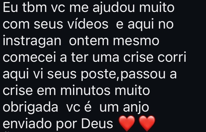 Eu tbm vc me ajudou muito com seus vídeos e aqui no instagram ontem mesmo comecei a ter uma crise corri aqui vi seus poste,passou a crise em minutos muito obrigada vc é um anjo enviado por Deus