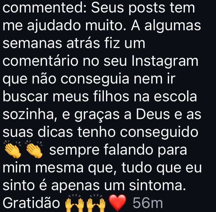 Seus posts tem me ajudado muito. A algumas semanas atrás fiz um comentário no seu Instagram que não conseguia nem ir buscar meus filhos na escola sozinha, e graças a Deus e as suas dicas tenho conseguido sempre falando para mim mesma que, tudo que eu sinto é apenas um sintoma. Gratidão