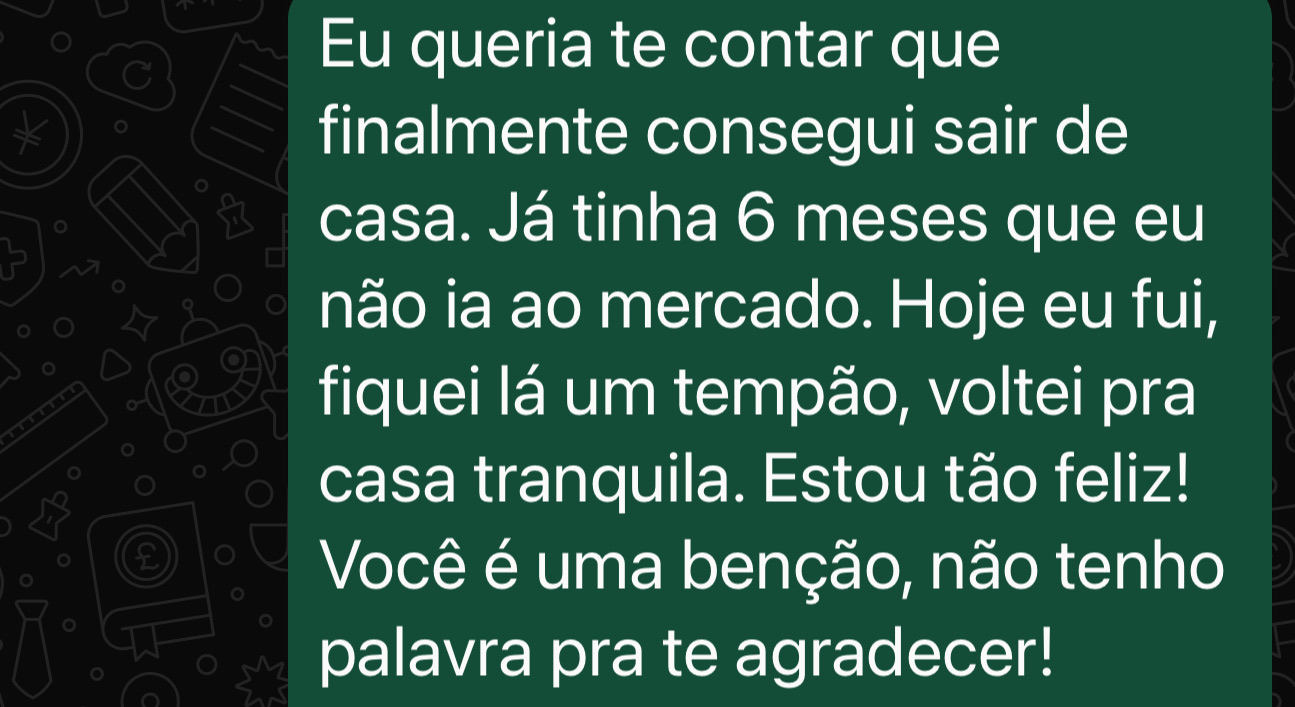 Eu queria te contar que finalmente consegui sair de casa. Já tinha 6 meses que eu não ia ao mercado. Hoje eu fui, fiquei lá um tempão, voltei pra casa tranquila. Estou tão feliz! Você é uma benção, não tenho palavra pra te agradecer!