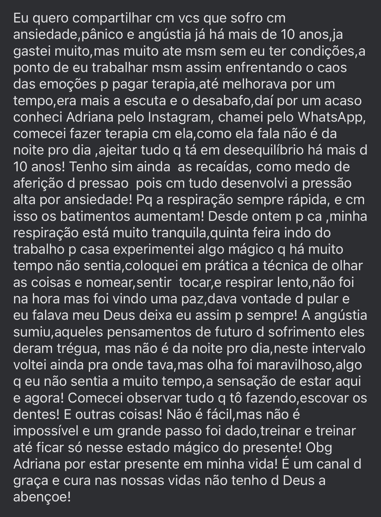 Eu quero compartilhar cm vcs que sofro cm ansiedade,pânico e angústia já há mais de 10 anos,ja gastei muito,mas muito ate msm sem eu ter condições,a ponto de eu trabalhar msm assim enfrentando o caos das emoções p pagar terapia,até melhorava por um tempo,era mais a escuta e o desabafo,daí por um acaso conheci Adriana pelo Instagram, chamei pelo WhatsApp, comecei fazer terapia cm ela,como ela fala não é da noite pro dia ,ajeitar tudo q tá em desequilíbrio há mais d 10 anos! Tenho sim ainda as recaídas, como medo de aferição d pressao pois cm tudo desenvolvi a pressão alta por ansiedade! Pq a respiração sempre rápida, e cm isso os batimentos aumentam! Desde ontem p ca ,minha respiração está muito tranquila,quinta feira indo do trabalho p casa experimentei algo mágico q há muito tempo não sentia,coloquei em prática a técnica de olhar as coisas e nomear,sentir tocar,e respirar lento,não foi na hora mas foi vindo uma paz,dava vontade d pular e eu falava meu Deus deixa eu assim p sempre! A angústia sumiu,aqueles pensamentos de futuro d sofrimento eles deram trégua, mas não é da noite pro dia,neste intervalo voltei ainda pra onde tava,mas olha foi maravilhoso,algo q eu não sentia a muito tempo,a sensação de estar aqui e agora! Comecei observar tudo q tô fazendo,escovar os dentes! E outras coisas! Não é fácil,mas não é impossível e um grande passo foi dado,treinar e treinar até ficar só nesse estado mágico do presente! Obg Adriana por estar presente em minha vida!
