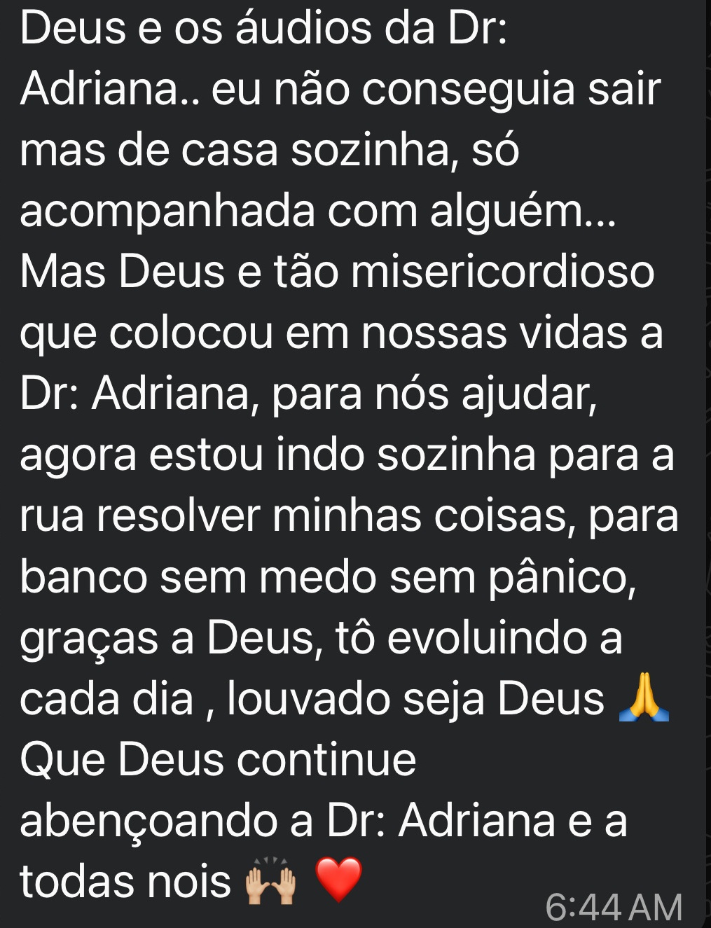 Gratidão a Deus e os áudios da Adriana.. eu não conseguia sair mas de casa sozinha, só acompanhada com alguém...
Mas Deus e tão misericordioso que colocou em nossas vidas a Adriana, para nós ajudar, agora estou indo sozinha para a rua resolver minhas coisas, para banco sem medo sem pânico, graças a Deus, tô evoluindo a cada dia , louvado seja Deus