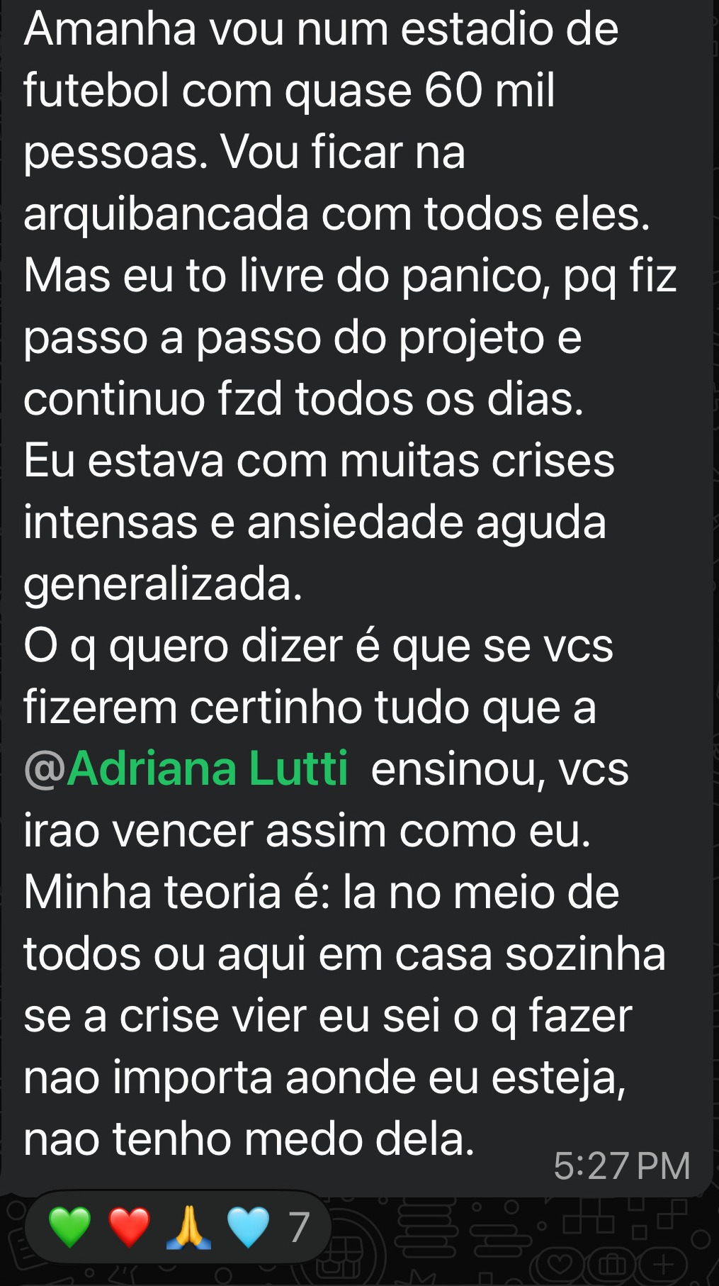 Vou num estadio de futebol cheio de gente. Vou ficar na arquibancada com todos eles.
Mas eu to livre do panico, pq fiz passo a passo do projeto e continuo fzd todos os dias.
Eu estava com muitas crises intensas e ansiedade aguda generalizada.
O q quero dizer é que se vcs fizerem certinho tudo que a Adriana ensinou, vcs irao vencer assim como eu.
Minha teoria é: la no meio de todos ou aqui em casa sozinha se a crise vier eu sei o q fazer nao importa aonde eu esteja, nao tenho medo dela.