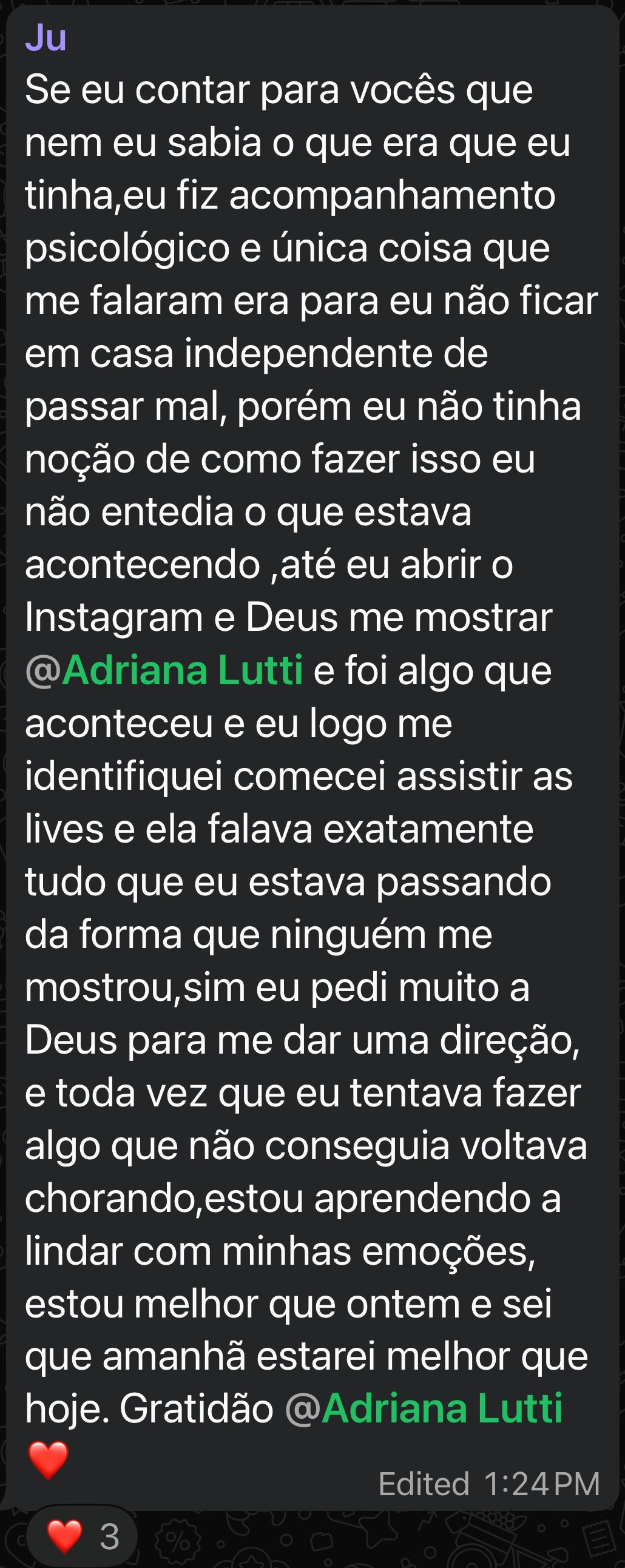 Se eu contar para vocês que nem eu sabia o que era que eu tinha,eu fiz acompanhamento psicológico e única coisa que me falaram era para eu não ficar em casa independente de passar mal, porém eu não tinha noção de como fazer isso eu não entendia o que estava acontecendo ,até eu abrir o Instagram e Deus me mostrar a Adriana e foi algo que aconteceu e eu logo me identifiquei comecei assistir as lives e ela falava exatamente tudo que eu estava passando da forma que ninguém me mostrou,sim eu pedi muito a Deus para me dar uma direção, e toda vez que eu tentava fazer algo que não conseguia voltava chorando,estou aprendendo a lidar com minhas emoções, estou melhor que ontem e sei que amanhã estarei melhor que hoje.
