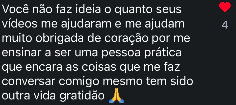 Você não faz ideia o quanto seus vídeos me ajudaram e me ajudam muito obrigada de coração por me ensinar a ser uma pessoa prática que encara as coisas que me faz conversar comigo mesmo tem sido outra vida gratidão