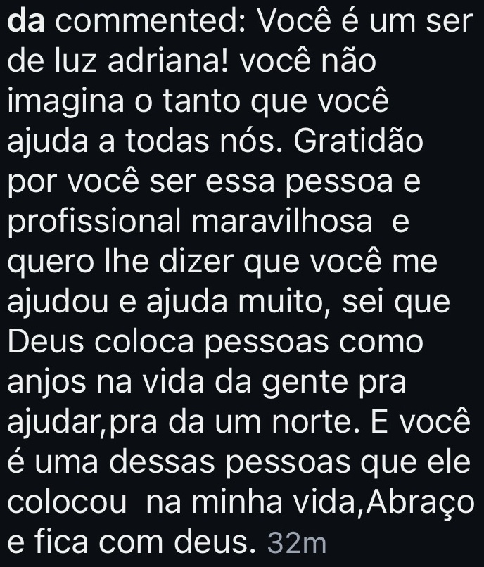 Você é um ser de luz adriana! você não imagina o tanto que você ajuda a todas nós. Gratidão por você ser essa pessoa e profissional maravilhosa e quero lhe dizer que você me ajudou e ajuda muito, sei que Deus coloca pessoas como anjos na vida da gente pra ajudar,pra dar um norte. E você é uma dessas pessoas que ele colocou na minha vida,